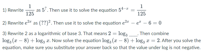 1
1
as 5'. Then use it to solve the equation 54-*
125
1) Rewrite
125
2) Rewrite e2" as (??)². Then use it to solve the equation e2 – e – 6 = 0
3) Rewrite 2 as a logarithmic of base 3. That means 2 = log3
log3 (x – 8) + log3 x. Now solve the equation log3 (x – 8) + log; a = 2. After you solve the
Then combine
equation, make sure you substitute your answer back so that the value under log is not negative.
