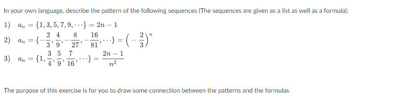 In your own language, describe the pattern of the following sequences (The sequences are given as a list as well as a formula):
1) an = {1, 3, 5, 7, 9,} = 2n1
24
8
16
2) an = {-
1
‚ · · ·} = ( − ²)"
3'9
27'
81
3 5 7
3) an = {1,
=
2n - 1
7²
4' 9' 16
The purpose of this exercise is for you to draw some connection between the patterns and the formulas