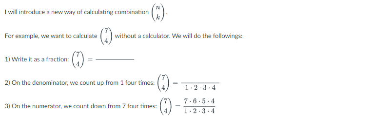 (C)
without a calculator. We will do the followings:
(17)
1.2.3.4
7.6.5.4
1.2.3.4
I will introduce a new way of calculating combination
For example, we want to calculate
(1)₁
1) Write it as a fraction:
2) On the denominator, we count up from 1 four times:
3) On the numerator, we count down from 7 four times:
(3)
=