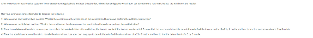 After we review on how to solve system of linear equations using algebraic methods (substitution, elimination and graph), we will turn our attention to a new topic/object: the matrix (not the movie):
Use your own words (or use formulas) to describe the following:
1) When can we add/subtract two matrices (What is the condition on the dimension of the matrices) and how do we perform the addition/subtraction?
2) When can we multiply two matrices (What is the condition on the dimension of the matrices) and how do we perform the multiplication?
3) There is no division with matrix; however, we can replace the matrix division with multiplying the inverse matrix (if the inverse matrix exists). Assume that the inverse matrix exists, descript how to find the inverse matrix of a 2 by 2 matrix and how to find the inverse matrix of a 3 by 3 matrix.
4) There is a special operation with matrix; namely the determinant. Use your own language to descript how to find the determinant of a 2 by 2 matrix and how to find the determinant of a 3 by 3 matrix.
