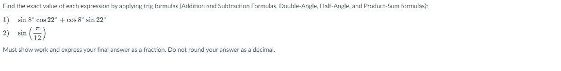 Find the exact value of each expression by applying trig formulas (Addition and Subtraction Formulas, Double-Angle, Half-Angle, and Product-Sum formulas):
1) sin 8° cos 22° + cos 8° sin 22°
2) sin
Must show work and express your final answer as a fraction. Do not round your answer as a decimal.