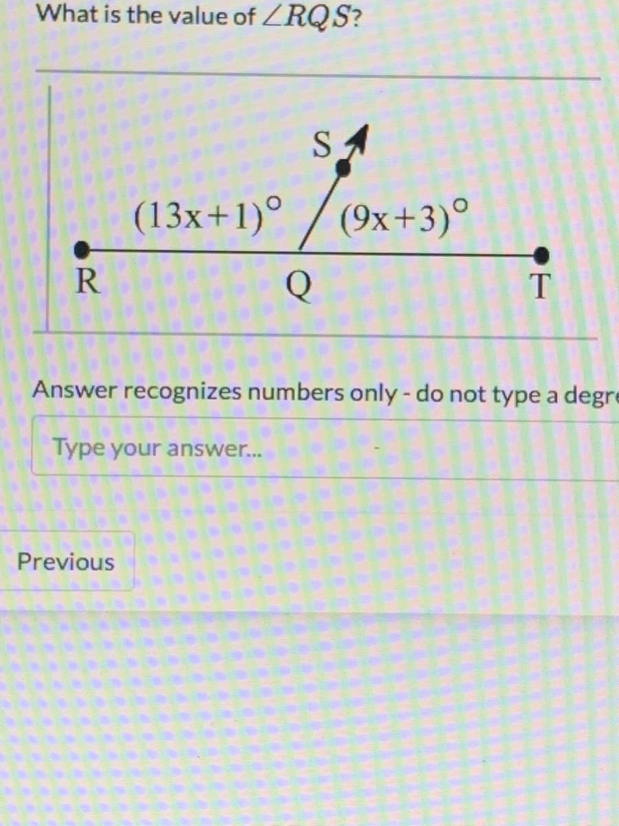 What is the value of ZRQS?
SA
(13x+1)° / (9x+3)°
R
T
Answer recognizes numbers only- do not type a degre
Type your answer...
Previous
