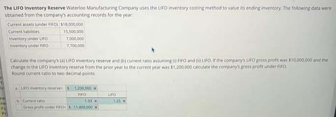 The LIFO Inventory Reserve Waterloo Manufacturing Company uses the LIFO inventory costing method to value its ending inventory. The following data were
obtained from the company's accounting records for the year:
y₁
met
nes
Fi
Pr
Current assets (under FIFO) $18,000,000
Current liabilities
15,500,000
7,000,000
7,700,000
Inventory under LIFO.
Inventory under FIFO
Calculate the company's (a) LIFO inventory reserve and (b) current ratio assuming (i) FIFO and (i) LIFO, If the company's LIFO gross profit was $10,000,000 and the
change in the LIFO inventory reserve from the prior year to the current year was $1,200,000 calculate the company's gross profit under FIFO.
Round current ratio to two decimal points
a LIFO inventory reserves 1,200,000 *
FIFO
b. Current ratio
1.33 X
Gross profit under FIFO- $ 11,400,000 *
LIFO
1,25 x