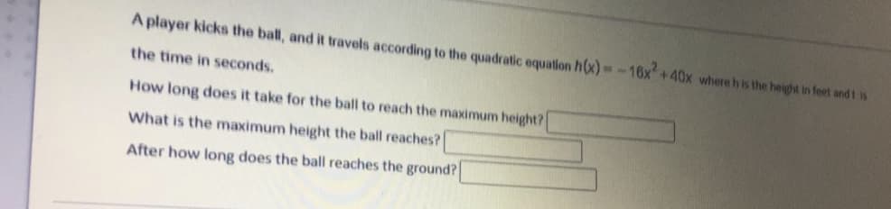 A player kicks the ball, and it travels according to the quadratic equation h(x)-16x+40x where h is the height in feet and t is
the time in seconds.
How long does it take for the ball to reach the maximum height?
What is the maximum height the ball reaches?
After how long does the ball reaches the ground?
