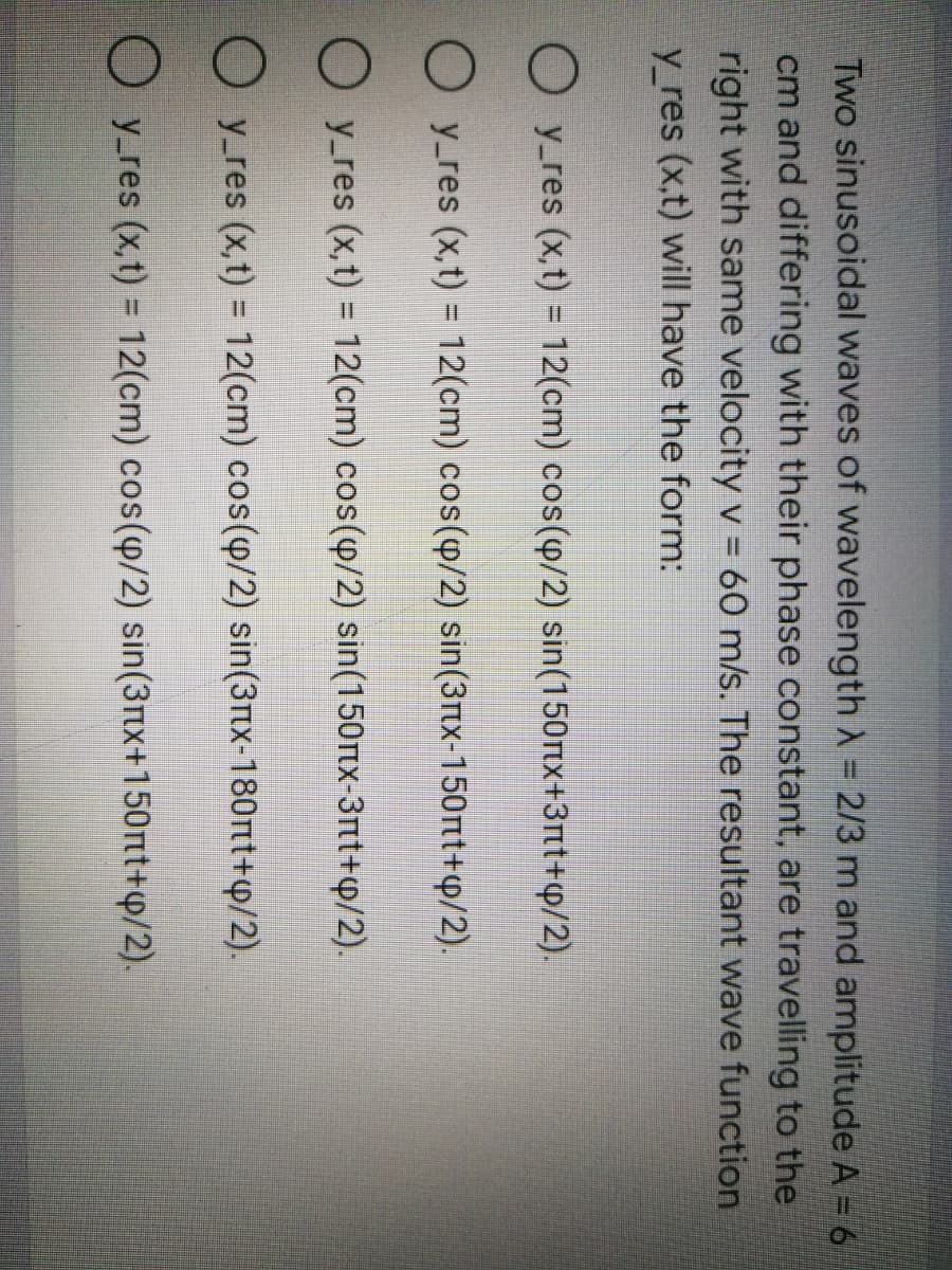 Two sinusoidal waves of wavelength A = 2/3 m and amplitude A = 6
cm and differing with their phase constant, are travelling to the
right with same velocity v = 60 m/s. The resultant wave function
y_res (x,t) will have the form:
O y_res (x,t) = 12(cm) cos(p/2) sin(150tx+3tt+p/2).
O y_res (x,t) = 12(cm) cos(p/2) sin(3tx-150rtt+p/2).
O y_res (x,t) = 12(cm) cos(4/2) sin(150rtx-3rt+p/2).
O y_res (x,t) = 12(cm) cos(p/2) sin(3tx-180nt+p/2).
%3D
O y_res (x,t) = 12(cm) cos(4/2) sin(3nx+150nt+p/2).
%3D
