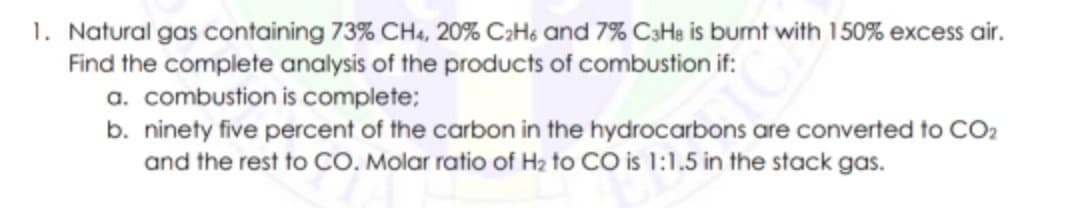 1. Natural gas containing 73% CHa, 20% C;Hs and 7% C3He is burnt with 150% excess air.
Find the complete analysis of the products of combustion if:
a. combustion is complete;
b. ninety five percent of the carbon in the hydrocarbons are converted to CO2
and the rest to CO. Molar ratio of H2 to CO is 1:1,5 in the stack gas.
