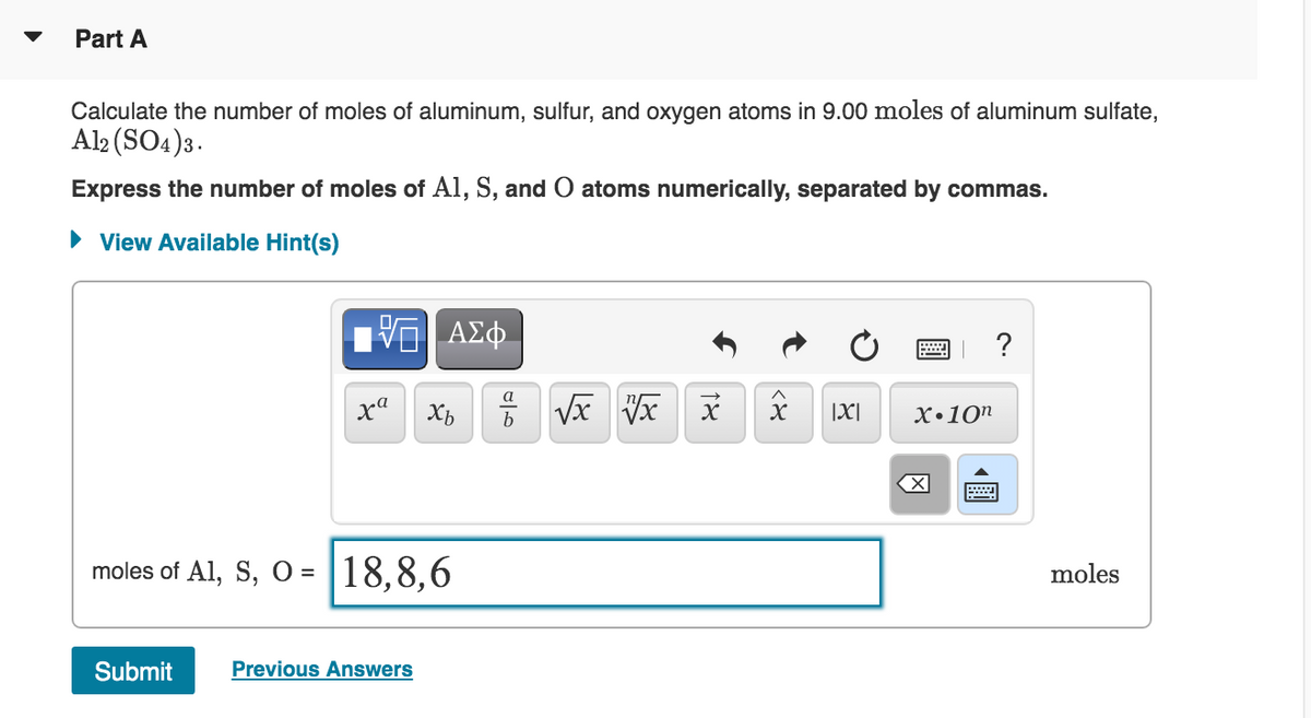 Part A
Calculate the number of moles of aluminum, sulfur, and oxygen atoms in 9.00 moles of aluminum sulfate,
Al2 (SO4)3.
Express the number of moles of Al, S, and O atoms numerically, separated by commas.
• View Available Hint(s)
a
xa
|X|
X•10n
b
moles of Al, S, O = |18,8,6
moles
Submit
Previous Answers
