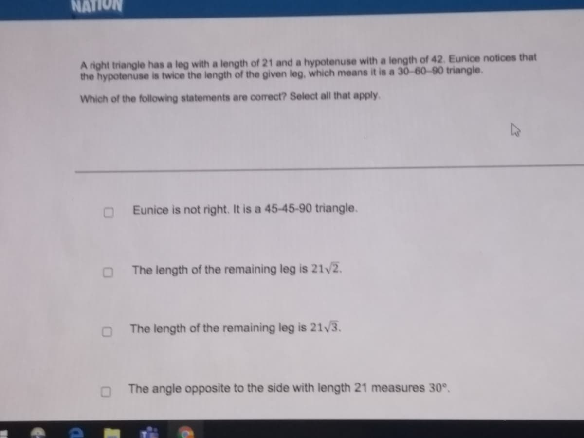 NATION
A right triangle has a leg with a length of 21 and a hypotenuse with a length of 42. Eunice notices that
the hypotenuse is twice the length of the given leg, which means it is a 30-60-90 triangle.
Which of the following statements are correct? Select all that apply.
Eunice is not right. It is a 45-45-90 triangle.
The length of the remaining leg is 21/2.
The length of the remaining leg is 21/3.
The angle opposite to the side with length 21 measures 30°.
