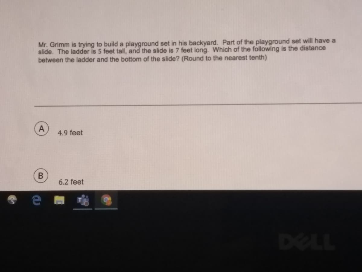 Mr. Grimm is trying to build a playground set in his backyard. Part of the playground set will have a
slide. The ladder is 5 feet tall, and the slide is 7 feet long. Which of the following is the distance
between the ladder and the bottom of the slide? (Round to the nearest tenth)
4.9 feet
6.2 feet
DELL
