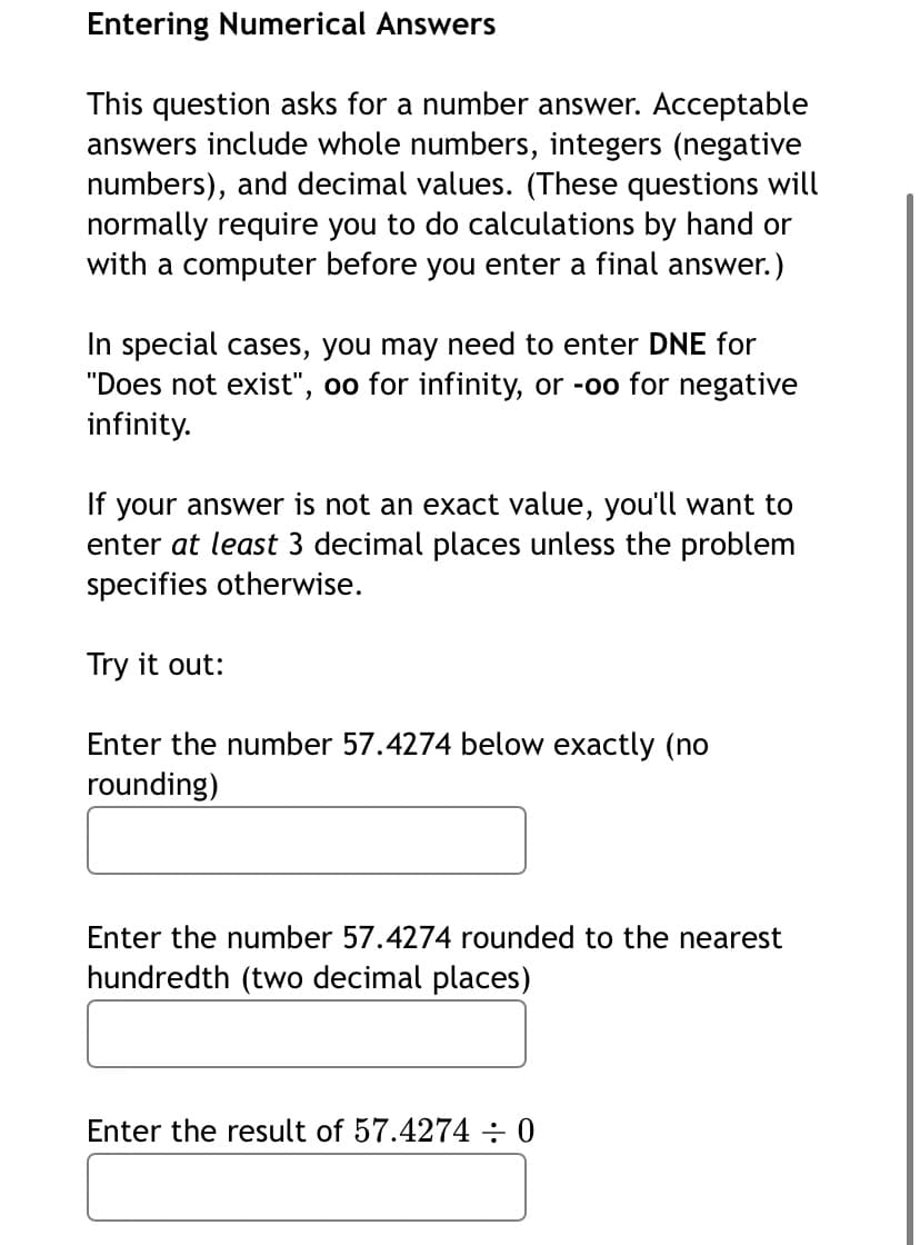 Entering Numerical Answers
This question asks for a number answer. Acceptable
answers include whole numbers, integers (negative
numbers), and decimal values. (These questions will
normally require you to do calculations by hand or
with a computer before you enter a final answer.)
In special cases, you may need to enter DNE for
"Does not exist", oo for infinity, or -oo for negative
infinity.
your answer is not an exact value, you'll want to
enter at least 3 decimal places unless the problem
specifies otherwise.
If
Try it out:
Enter the number 57.4274 below exactly (no
rounding)
Enter the number 57.4274 rounded to the nearest
hundredth (two decimal places)
Enter the result of 57.4274÷0
