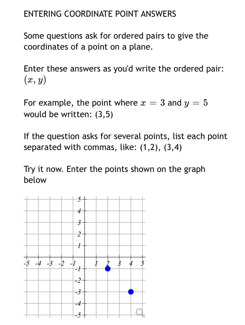 ENTERING COORDINATE POINT ANSWERS
Some questions ask for ordered pairs to give the
coordinates of a point on a plane.
Enter these answers as you'd write the ordered pair:
(x, y)
3 and y
For example, the point where x =
would be written: (3,5)
If the question asks for several points, list each point
separated with commas, like: (1,2), (3,4)
Try it now. Enter the points shown on the graph
below
4
-5 -4 -3 -2 -1
3
4
-2
-3
-4
|-5+
