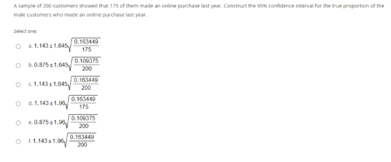 A sample of 200 customers showed that 175 of them made an online purchase last year. Construct the 95% confidence interval for the true proportion of the
male customers who made an online purchase last year.
Select one:
O a. 1.143 1 1.645,/
0.163449
175
O b.0.875 + 1.645
0.109375
200
O 1.1431 1.645,/
0.163449
200
0.163449
o d.1.143 11.96
175
0.109375
e. 0.875 +1.96,/
200
0.163449
200
f. 1.143 +1.96,
