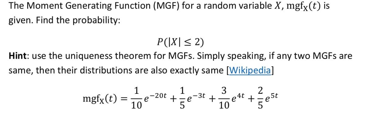 The Moment Generating Function (MGF) for a random variable X, mgfy (t) is
given. Find the probability:
P(|X|< 2)
Hint: use the uniqueness theorem for MGFS. Simply speaking, if any two MGFS are
same, then their distributions are also exactly same [Wikipedia]
1
mgfx(t) =
10
1
3
e-20t
+
3t
eSt
5
+
e4t +
-e
5
10
