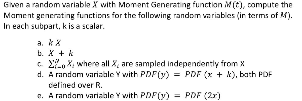 Given a random variable X with Moment Generating function M (t), compute the
Moment generating functions for the following random variables (in terms of M).
In each subpart, k is a scalar.
а. к X
b. X + k
c. E, X; where all X; are sampled independently from X
d. A random variable Y with PDF(y)
PDF (x + k), both PDF
defined over R.
e. A random variable Y with PDF(y)
= PDF (2x)
