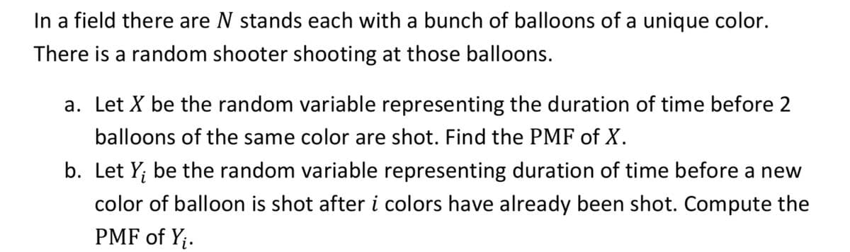 In a field there are N stands each with a bunch of balloons of a unique color.
There is a random shooter shooting at those balloons.
a. Let X be the random variable representing the duration of time before 2
balloons of the same color are shot. Find the PMF of X.
b. Let Y; be the random variable representing duration of time before a new
color of balloon is shot after i colors have already been shot. Compute the
PMF of Y;.
