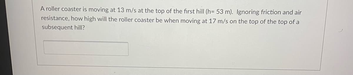 A roller coaster is moving at 13 m/s at the top of the first hill (h= 53 m). Ignoring friction and air
resistance, how high will the roller coaster be when moving at 17 m/s on the top of the top of a
subsequent hilI?
