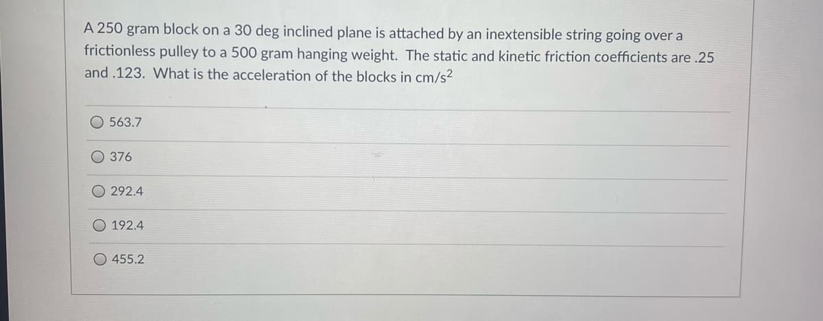 A 250 gram block on a 30 deg inclined plane is attached by an inextensible string going over a
frictionless pulley to a 500 gram hanging weight. The static and kinetic friction coefficients are .25
and .123. What is the acceleration of the blocks in cm/s²
O 563.7
O 376
292.4
192.4
O 455.2
