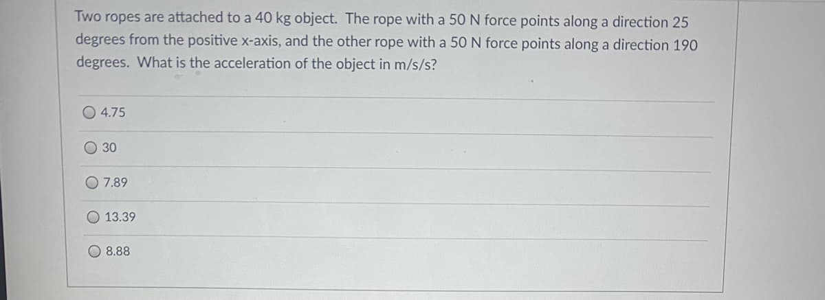 Two ropes are attached to a 40 kg object. The rope with a 50 N force points along a direction 25
degrees from the positive x-axis, and the other rope with a 50 N force points along a direction 190
degrees. What is the acceleration of the object in m/s/s?
O 4.75
O 30
O 7.89
O 13.39
8.88
