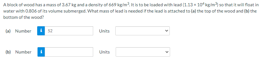 A block of wood has a mass of 3.67 kg and a density of 669 kg/m³. It is to be loaded with lead (1.13 x 10ʻ kg/m³) so that it will float in
water with 0.806 of its volume submerged. What mass of lead is needed if the lead is attached to (a) the top of the wood and (b) the
bottom of the wood?
(a) Number
i 52
Units
(b) Number
i
Units
