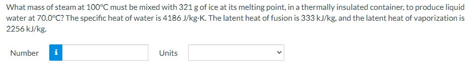 What mass of steam at 100°C must be mixed with 321 g of ice at its melting point, in a thermally insulated container, to produce liquid
water at 70.0°C? The specific heat of water is 4186 J/kg-K. The latent heat of fusion is 333 kJ/kg, and the latent heat of vaporization is
2256 kJ/kg.
Number
i
Units
