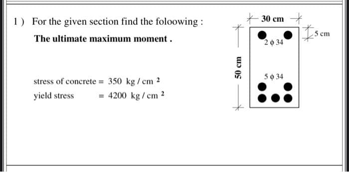 1) For the given section find the foloowing:
30 cm
5
ст
The ultimate maximum moment .
20 34
5o 34
stress of concrete = 350 kg / cm 2
yield stress
= 4200 kg / em 2
50 cm
