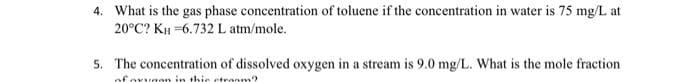 4. What is the gas phase concentration of toluene if the concentration in water is 75 mg/L at
20°C? KH =6.732 L atm/mole.
5. The concentration of dissolved oxygen in a stream is 9.0 mg/L. What is the mole fraction
of ovvaon in thie etranm?
