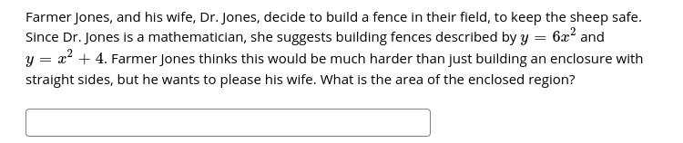 Farmer Jones, and his wife, Dr. Jones, decide to build a fence in their field, to keep the sheep safe.
Since Dr. Jones is a mathematician, she suggests building fences described by y = 6x2 and
= x? + 4. Farmer Jones thinks this would be much harder than just building an enclosure with
straight sides, but he wants to please his wife. What is the area of the enclosed region?
y =
