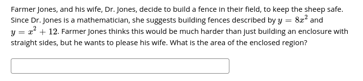 Farmer Jones, and his wife, Dr. Jones, decide to build a fence in their field, to keep the sheep safe.
Since Dr. Jones is a mathematician, she suggests building fences described by y = 8x? and
= x? + 12. Farmer Jones thinks this would be much harder than just building an enclosure with
straight sides, but he wants to please his wife. What is the area of the enclosed region?
