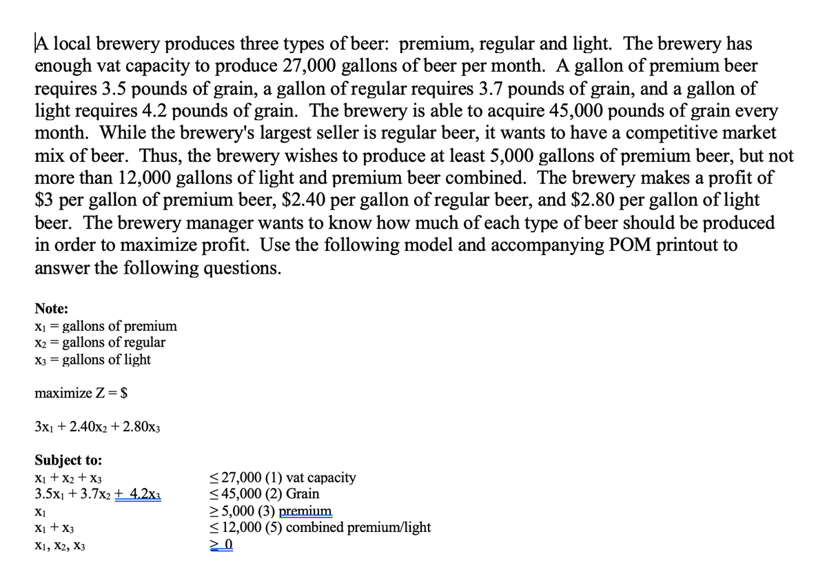 A local brewery produces three types of beer: premium, regular and light. The brewery has
enough vat capacity to produce 27,000 gallons of beer per month. A gallon of premium beer
requires 3.5 pounds of grain, a gallon of regular requires 3.7 pounds of grain, and a gallon of
light requires 4.2 pounds of grain. The brewery is able to acquire 45,000 pounds of grain every
month. While the brewery's largest seller is regular beer, it wants to have a competitive market
mix of beer. Thus, the brewery wishes to produce at least 5,000 gallons of premium beer, but not
more than 12,000 gallons of light and premium beer combined. The brewery makes a profit of
$3 per gallon of premium beer, $2.40 per gallon of regular beer, and $2.80 per gallon of light
beer. The brewery manager wants to know how much of each type of beer should be produced
in order to maximize profit. Use the following model and accompanying POM printout to
answer the following questions.
Note:
X1 = gallons of premium
X2 = gallons of regular
X3 = gallons of light
maximize Z = $
Зх1 + 2.40х2 + 2.80хз
Subject to:
X1 + x2 + X3
3.5x1 + 3.7x2 + 4.2xa
< 27,000 (1) vat capacity
< 45,000 (2) Grain
2 5,000 (3) premium
< 12,000 (5) combined premium/light
X1
X1 +X3
X1, X2, Хз
