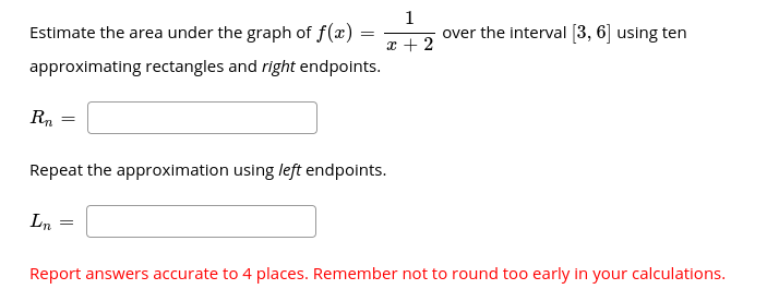1
over the interval [3, 6] using ten
Estimate the area under the graph of f(x)
x + 2
approximating rectangles and right endpoints.
Rn
Repeat the approximation using left endpoints.
Ln
Report answers accurate to 4 places. Remember not to round too early in your calculations.
