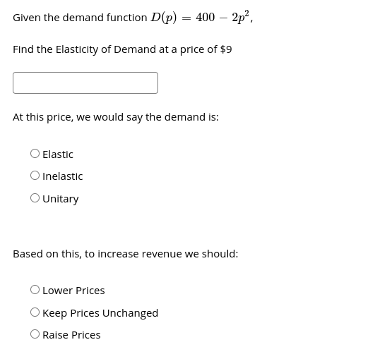 Given the demand function D(p) = 400 – 2p?,
Find the Elasticity of Demand at a price of $9
At this price, we would say the demand is:
O Elastic
O Inelastic
O Unitary
Based on this, to increase revenue we should:
Lower Prices
O Keep Prices Unchanged
O Raise Prices
