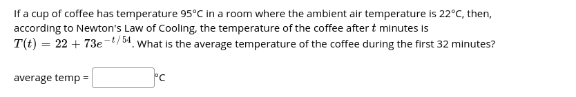 If a cup of coffee has temperature 95°C in a room where the ambient air temperature is 22°C, then,
according to Newton's Law of Cooling, the temperature of the coffee after t minutes is
T(t) = 22 + 73e-t/54. What is the average temperature of the coffee during the first 32 minutes?
average temp =
°C
