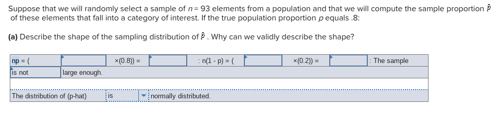 Suppose that we will randomly select a sample of n= 93 elements from a population and that we will compute the sample proportion ?
of these elements that fall into a category of interest. If the true population proportion p equals .8:
(a) Describe the shape of the sampling distribution of . Why can we validly describe the shape?
np = (
x(0.8)) =
n(1 - p) = (
x (0.2)) =
The sample
is not
large enough.
The distribution of (p-hat)
is
vinormally distributed.
