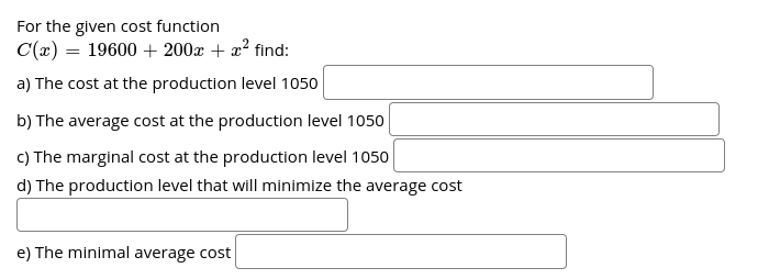 For the given cost function
C(x) = 19600 + 200x + x? find:
a) The cost at the production level 1050
b) The average cost at the production level 1050
c) The marginal cost at the production level 1050
d) The production level that will minimize the average cost
e) The minimal average cost
