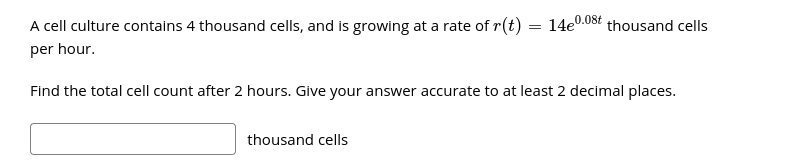 A cell culture contains 4 thousand cells, and is growing at a rate of r(t)
14e0.08t thousand cells
per hour.
Find the total cell count after 2 hours. Give your answer accurate to at least 2 decimal places.
thousand cells
