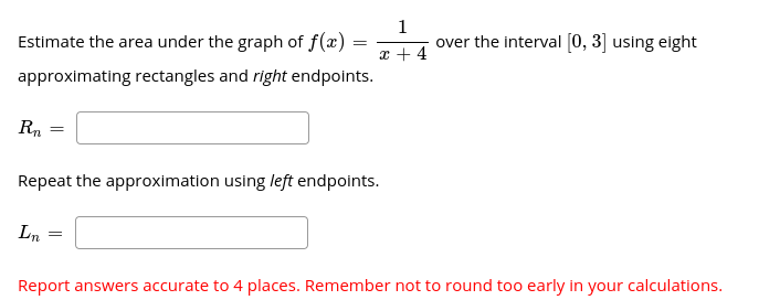 1
over the interval (0, 3] using eight
Estimate the area under the graph of f(x) =
x + 4
approximating rectangles and right endpoints.
Rn
Repeat the approximation using left endpoints.
Ln
Report answers accurate to 4 places. Remember not to round too early in your calculations.
