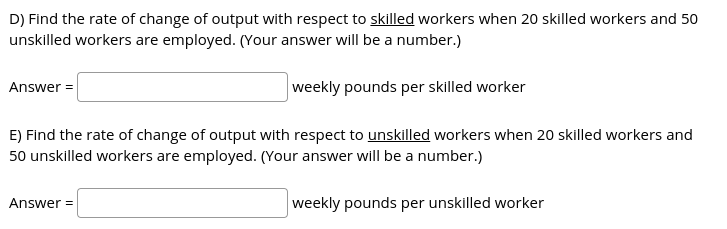 D) Find the rate of change of output with respect to skilled workers when 20 skilled workers and 50
unskilled workers are employed. (Your answer will be a number.)
weekly pounds per skilled worker
Answer =
E) Find the rate of change of output with respect to unskilled workers when 20 skilled workers and
50 unskilled workers are employed. (Your answer will be a number.)
Answer =
weekly pounds per unskilled worker
