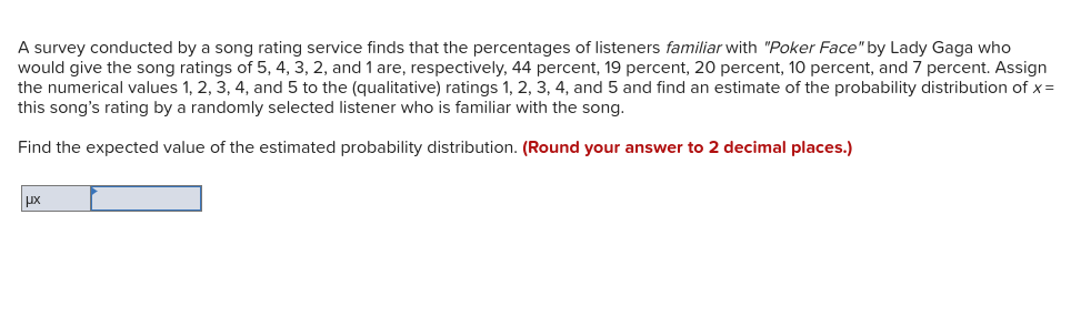 A survey conducted by a song rating service finds that the percentages of listeners familiar with "Poker Face" by Lady Gaga who
would give the song ratings of 5, 4, 3, 2, and 1 are, respectively, 44 percent, 19 percent, 20 percent, 10 percent, and 7 percent. Assign
the numerical values 1, 2, 3, 4, and 5 to the (qualitative) ratings 1, 2, 3, 4, and 5 and find an estimate of the probability distribution of x=
this song's rating by a randomly selected listener who is familiar with the song.
Find the expected value of the estimated probability distribution. (Round your answer to 2 decimal places.)
