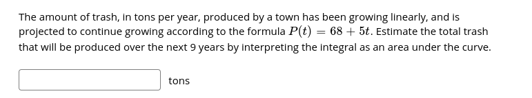 The amount of trash, in tons per year, produced by a town has been growing linearly, and is
projected to continue growing according to the formula P(t) = 68 + 5t. Estimate the total trash
that will be produced over the next 9 years by interpreting the integral as an area under the curve.
tons
