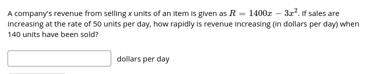A company's revenue from selling x units of an item is given as R = 1400x – 32?. If sales are
increasing at the rate of 50 units per day, how rapidly is revenue increasing (in dollars per day) when
140 units have been sold?
dollars per day
