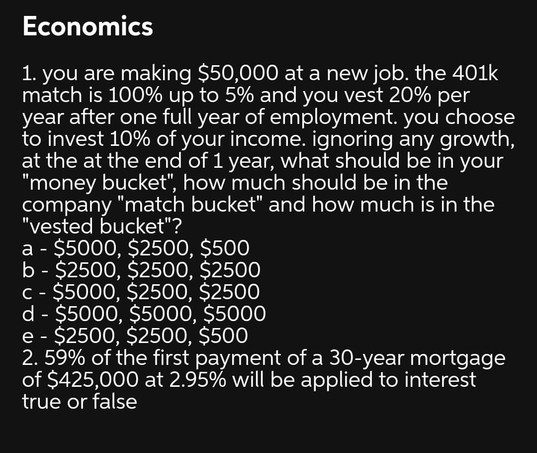 Economics
1. you are making $50,000 at a new job. the 401k
match is 100% up to 5% and you vest 20% per
year after one full year of employment. you choose
to invest 10% of your income. ignoring any growth,
at the at the end of 1 year, what should be in your
"money bucket", how much should be in the
company "match bucket" and how much is in the
"vested bucket"?
a - $5000, $2500, $500
b - $2500, $2500, $2500
C - $5000, $2500, $2500
d - $5000, $5000, $5000
e - $2500, $2500, $500
2. 59% of the first payment of a 30-year mortgage
of $425,000 at 2.95% will be applied to interest
true or false
