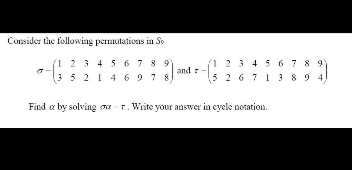 Consider the following permutations in S9
1 2 3 4 5
6 7 89
1 2 3 4 5 6 7
8 9
and t =
3 5
2
1
4 6 9
7 8
5 2 6 7 1 3
8 9 4
Find a by solving oa =t . Write your answer in cycle notation.
