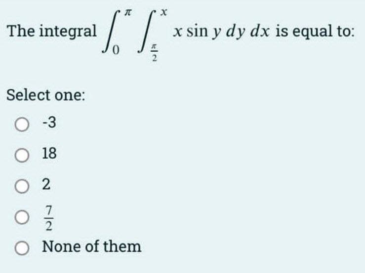The integral
x sin y dy dx is equal to:
Select one:
O -3
O 18
О 2
O None of them
7/2
