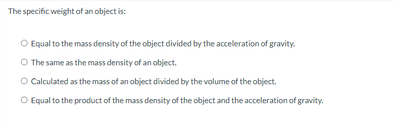 The specific weight of an object is:
Equal to the mass density of the object divided by the acceleration of gravity.
The same as the mass density of an object.
Calculated as the mass of an object divided by the volume of the object.
O Equal to the product of the mass density of the object and the acceleration of gravity.