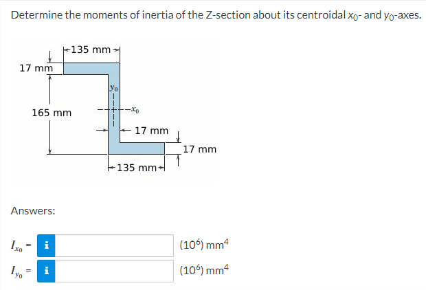 Determine the moments of inertia of the Z-section about its centroidal xo- and yo-axes.
135 mm-
17 mm
Yo
17 mm
(106) mm²
(106) mm²
165 mm
Answers:
Iyo
=
Mi
-xo
17 mm
135 mm-