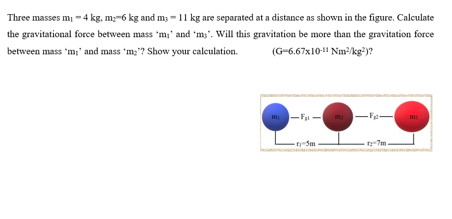 Three masses mi = 4 kg, m2=6 kg and m3 = 11 kg are separated at a distance as shown in the figure. Calculate
the gravitational force between mass 'm¡' and 'm3'. Will this gravitation be more than the gravitation force
between mass 'm;' and mass 'm2'? Show your calculation.
(G=6.67x10-11 Nm²/kg²)?
mi - Fei -
- F2-
m2
m3
r=5m
r2=7m

