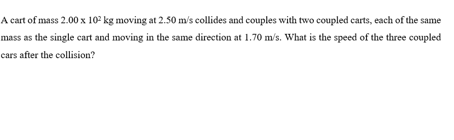 A cart of mass 2.00 x 102 kg moving at 2.50 m/s collides and couples with two coupled carts, each of the same
mass as the single cart and moving in the same direction at 1.70 m/s. What is the speed of the three coupled
cars after the collision?
