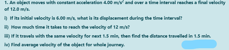1. An object moves with constant acceleration 4.00 m/s? and over a time interval reaches a final velocity
of 12.0 m/s.
i) If its initial velocity is 6.00 m/s, what is its displacement during the time interval?
ii) How much time it takes to reach the velocity of 12 m/s?
iii) If it travels with the same velocity for next 1.5 min, then find the distance travelled in 1.5 min.
iv) Find average velocity of the object for whole journey.
