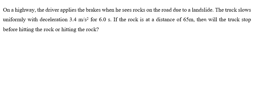 On a highway, the driver applies the brakes when he sees rocks on the road due to a landslide. The truck slows
uniformly with deceleration 3.4 m/s? for 6.0 s. If the rock is at a distance of 65m, then will the truck stop
before hitting the rock or hitting the rock?
