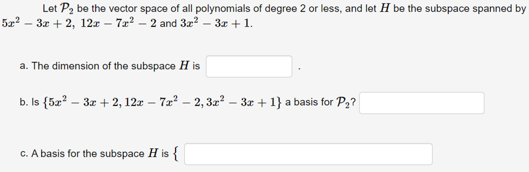 Let P2 be the vector space of all polynomials of degree 2 or less, and let H be the subspace spanned by
- 3x + 2, 12x – 7x2 – 2 and 3x2 – 3x + 1.
5x2
a. The dimension of the subspace H is
b. Is {5æ? .
- 3x + 2, 12x – 7x? – 2, 3x? – 3x + 1} a basis for P2?
c. A basis for the subspace H is
{
